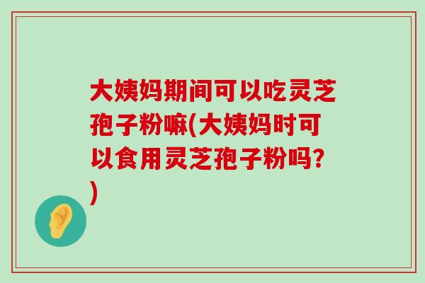 大姨妈期间可以吃灵芝孢子粉嘛(大姨妈时可以食用灵芝孢子粉吗？)