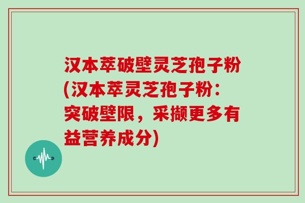 汉本萃破壁灵芝孢子粉(汉本萃灵芝孢子粉：突破壁限，采撷更多有益营养成分)