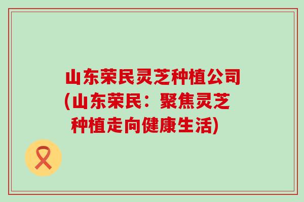 山东荣民灵芝种植公司(山东荣民：聚焦灵芝 种植走向健康生活)