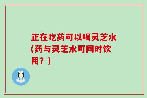 正在吃药可以喝灵芝水(药与灵芝水可同时饮用？)