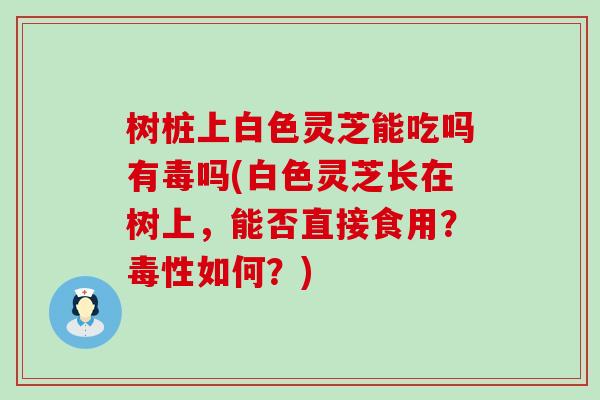 树桩上白色灵芝能吃吗有毒吗(白色灵芝长在树上，能否直接食用？毒性如何？)