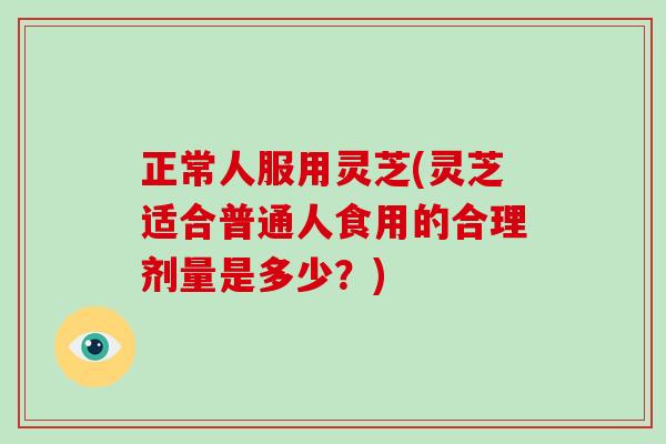 正常人服用灵芝(灵芝适合普通人食用的合理剂量是多少？)