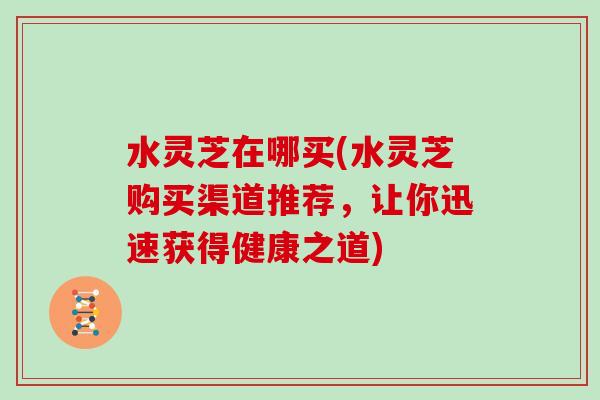 水灵芝在哪买(水灵芝购买渠道推荐，让你迅速获得健康之道)