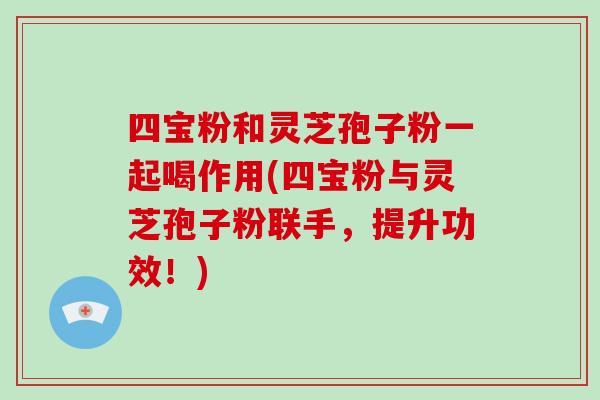 四宝粉和灵芝孢子粉一起喝作用(四宝粉与灵芝孢子粉联手，提升功效！)