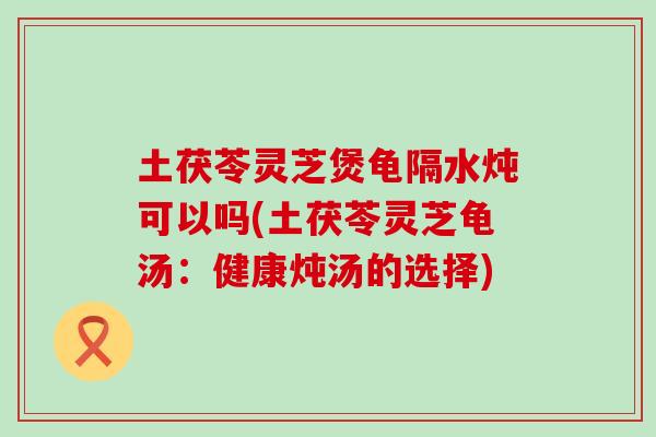 土茯苓灵芝煲龟隔水炖可以吗(土茯苓灵芝龟汤：健康炖汤的选择)