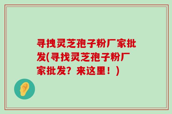 寻拽灵芝孢子粉厂家批发(寻找灵芝孢子粉厂家批发？来这里！)