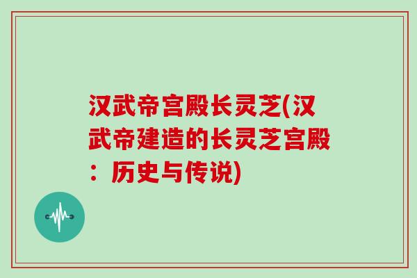 汉武帝宫殿长灵芝(汉武帝建造的长灵芝宫殿：历史与传说)