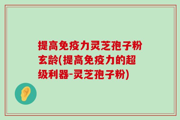 提高免疫力灵芝孢子粉玄龄(提高免疫力的超级利器-灵芝孢子粉)