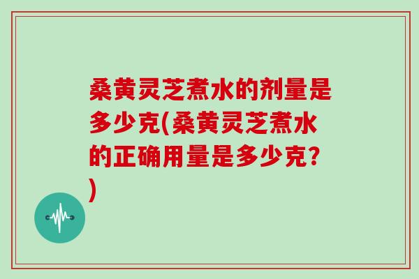 桑黄灵芝煮水的剂量是多少克(桑黄灵芝煮水的正确用量是多少克？)