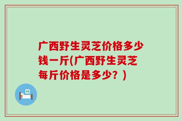 广西野生灵芝价格多少钱一斤(广西野生灵芝每斤价格是多少？)