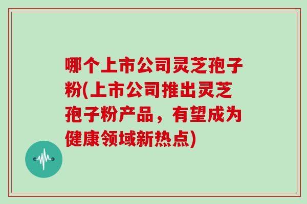 哪个上市公司灵芝孢子粉(上市公司推出灵芝孢子粉产品，有望成为健康领域新热点)