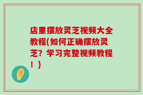 店里摆放灵芝视频大全教程(如何正确摆放灵芝？学习完整视频教程！)