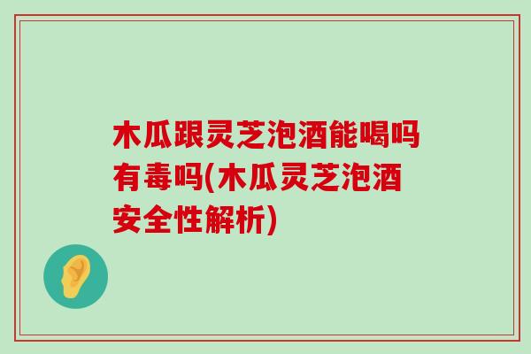 木瓜跟灵芝泡酒能喝吗有毒吗(木瓜灵芝泡酒安全性解析)