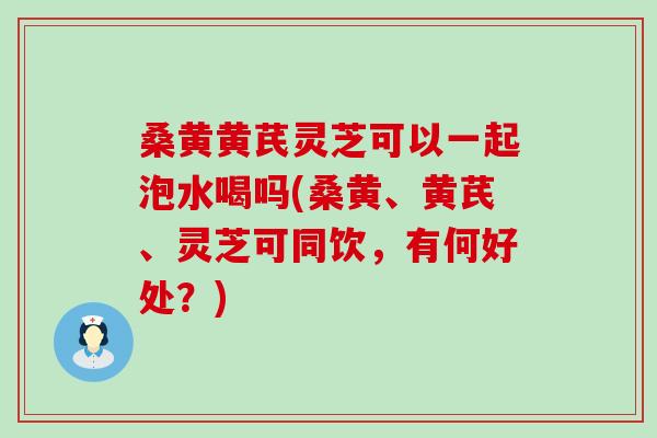 桑黄黄芪灵芝可以一起泡水喝吗(桑黄、黄芪、灵芝可同饮，有何好处？)