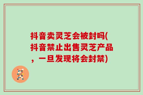 抖音卖灵芝会被封吗(抖音禁止出售灵芝产品，一旦发现将会封禁)