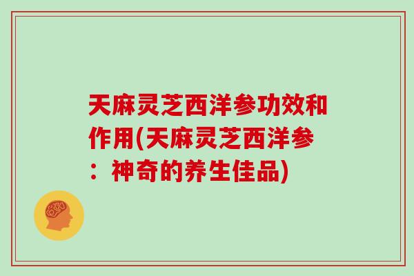 天麻灵芝西洋参功效和作用(天麻灵芝西洋参：神奇的养生佳品)