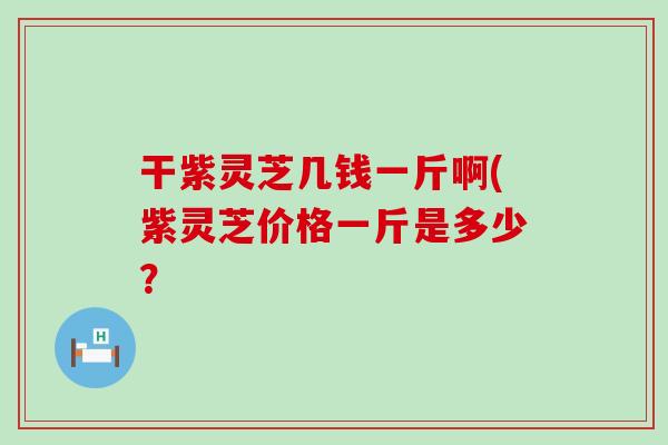 干紫灵芝几钱一斤啊(紫灵芝价格一斤是多少？