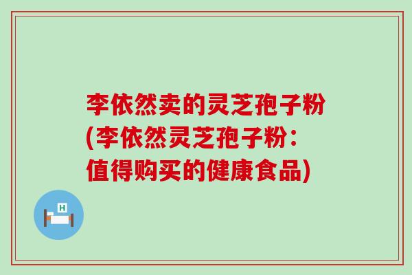 李依然卖的灵芝孢子粉(李依然灵芝孢子粉：值得购买的健康食品)