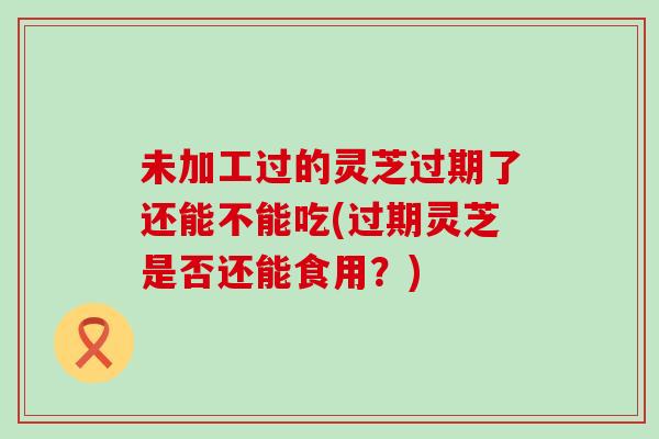 未加工过的灵芝过期了还能不能吃(过期灵芝是否还能食用？)