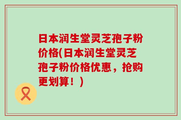 日本润生堂灵芝孢子粉价格(日本润生堂灵芝孢子粉价格优惠，抢购更划算！)
