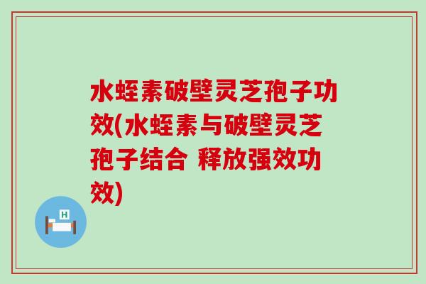 水蛭素破壁灵芝孢子功效(水蛭素与破壁灵芝孢子结合 释放强效功效)