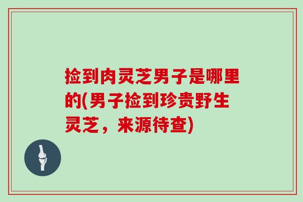 捡到肉灵芝男子是哪里的(男子捡到珍贵野生灵芝，来源待查)