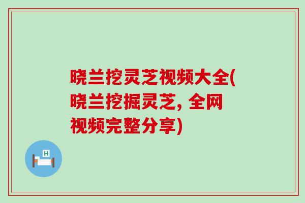 晓兰挖灵芝视频大全(晓兰挖掘灵芝, 全网视频完整分享)