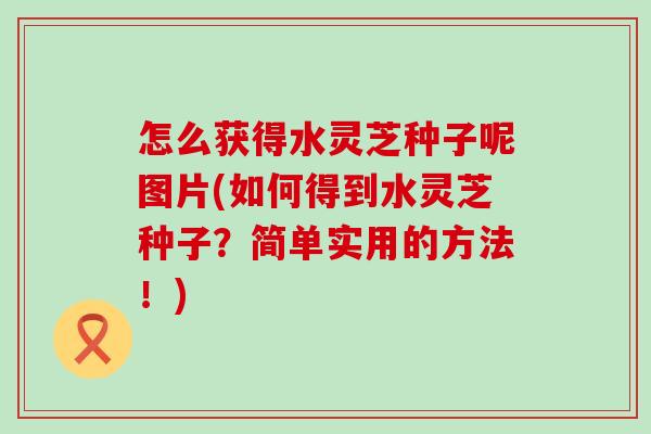 怎么获得水灵芝种子呢图片(如何得到水灵芝种子？简单实用的方法！)