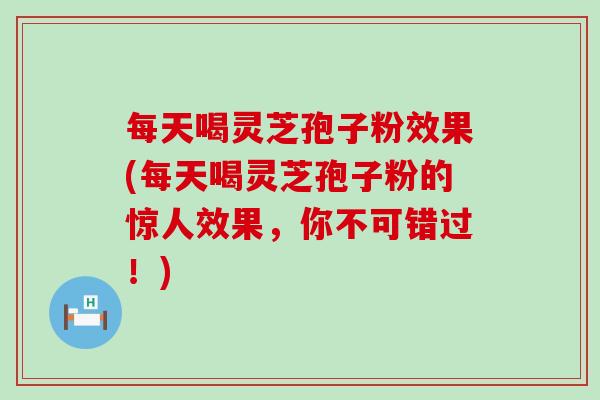 每天喝灵芝孢子粉效果(每天喝灵芝孢子粉的惊人效果，你不可错过！)