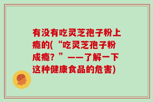 有没有吃灵芝孢子粉上瘾的(“吃灵芝孢子粉成瘾？”——了解一下这种健康食品的危害)