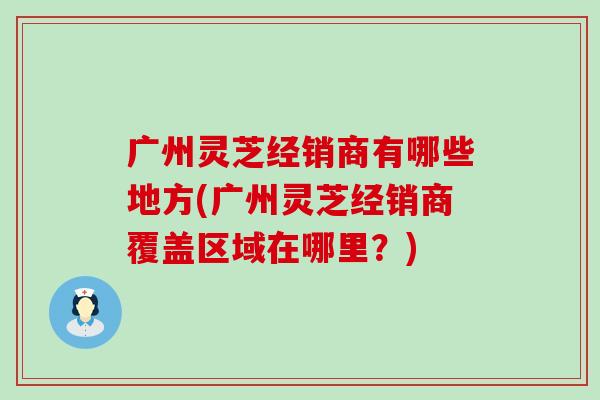 广州灵芝经销商有哪些地方(广州灵芝经销商覆盖区域在哪里？)