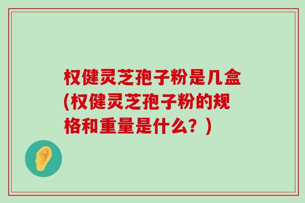 权健灵芝孢子粉是几盒(权健灵芝孢子粉的规格和重量是什么？)