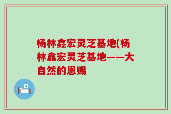 杨林鑫宏灵芝基地(杨林鑫宏灵芝基地——大自然的恩赐