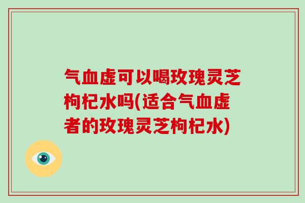 气虚可以喝玫瑰灵芝枸杞水吗(适合气虚者的玫瑰灵芝枸杞水)