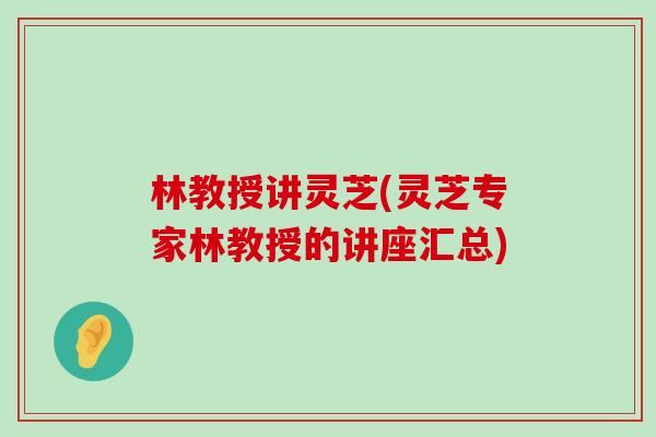 林教授讲灵芝(灵芝专家林教授的讲座汇总)