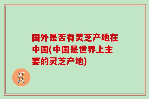 国外是否有灵芝产地在中国(中国是世界上主要的灵芝产地)