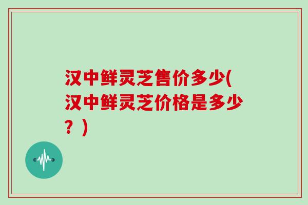 汉中鲜灵芝售价多少(汉中鲜灵芝价格是多少？)