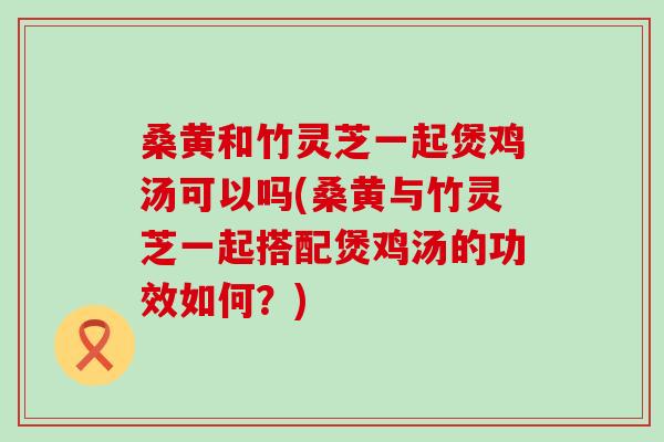 桑黄和竹灵芝一起煲鸡汤可以吗(桑黄与竹灵芝一起搭配煲鸡汤的功效如何？)