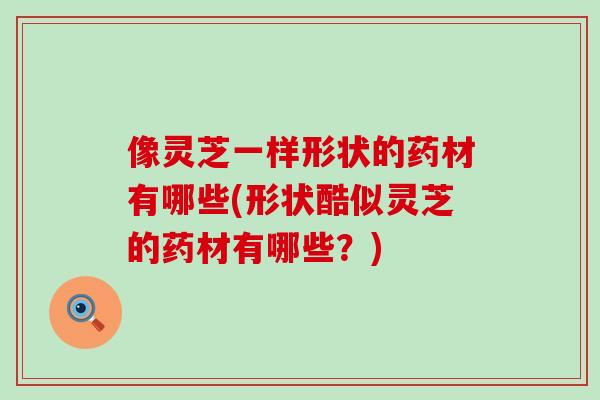 像灵芝一样形状的药材有哪些(形状酷似灵芝的药材有哪些？)