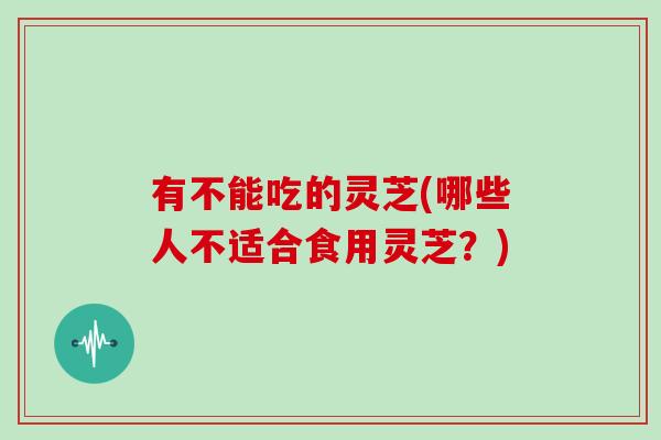 有不能吃的灵芝(哪些人不适合食用灵芝？)