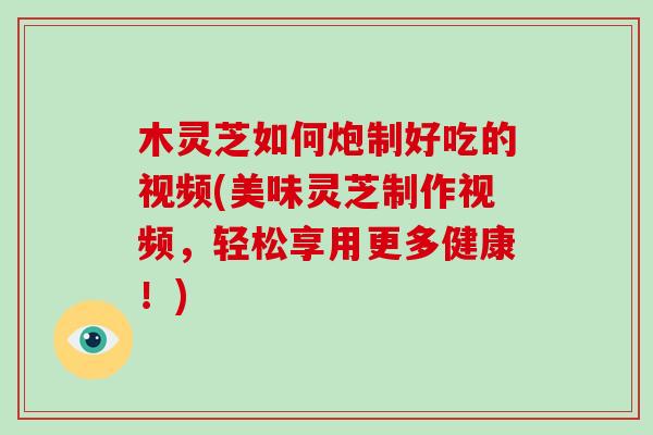 木灵芝如何炮制好吃的视频(美味灵芝制作视频，轻松享用更多健康！)