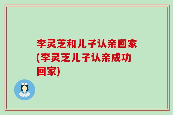 李灵芝和儿子认亲回家(李灵芝儿子认亲成功回家)