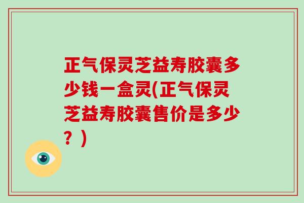 正气保灵芝益寿胶囊多少钱一盒灵(正气保灵芝益寿胶囊售价是多少？)