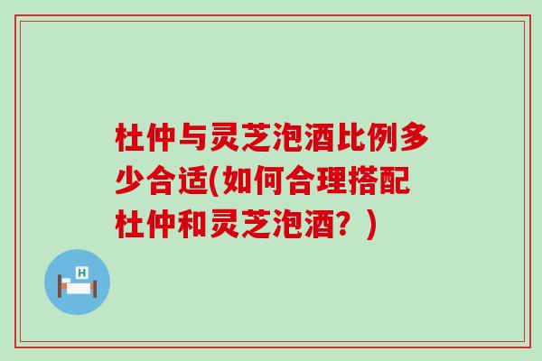 杜仲与灵芝泡酒比例多少合适(如何合理搭配杜仲和灵芝泡酒？)