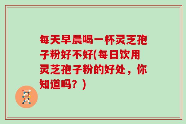 每天早晨喝一杯灵芝孢子粉好不好(每日饮用灵芝孢子粉的好处，你知道吗？)