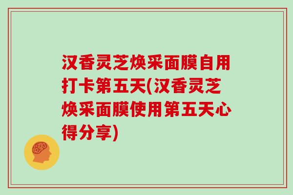 汉香灵芝焕采面膜自用打卡第五天(汉香灵芝焕采面膜使用第五天心得分享)