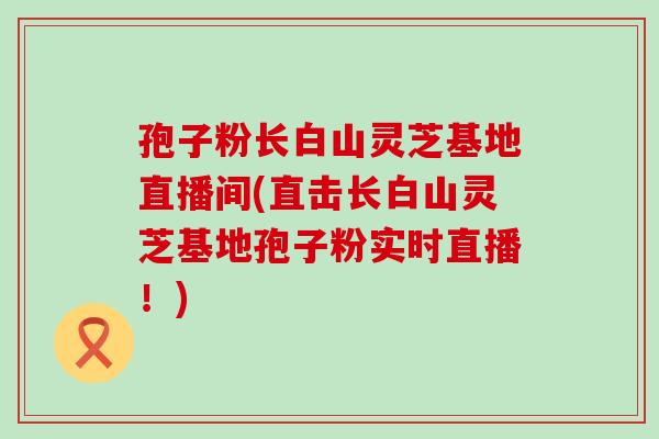 孢子粉长白山灵芝基地直播间(直击长白山灵芝基地孢子粉实时直播！)