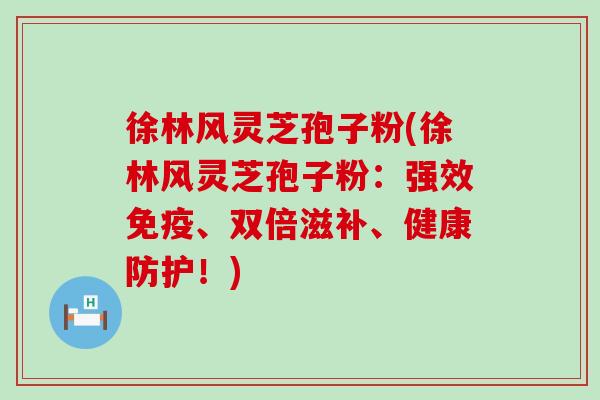 徐林风灵芝孢子粉(徐林风灵芝孢子粉：强效免疫、双倍滋补、健康防护！)