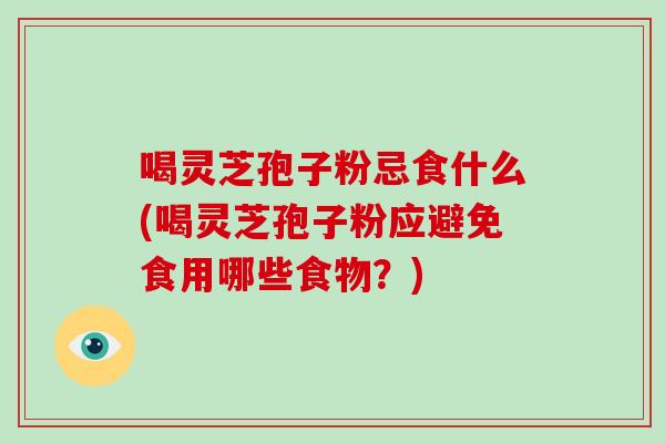 喝灵芝孢子粉忌食什么(喝灵芝孢子粉应避免食用哪些食物？)