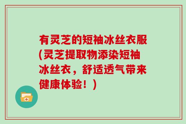 有灵芝的短袖冰丝衣服(灵芝提取物添染短袖冰丝衣，舒适透气带来健康体验！)